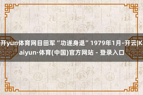 开yun体育网目田军“功遂身退”1979年1月-开云|Kaiyun·体育(中国)官方网站 - 登录入口