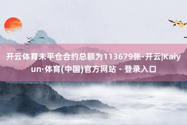 开云体育未平仓合约总额为113679张-开云|Kaiyun·体育(中国)官方网站 - 登录入口