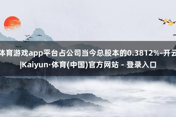 体育游戏app平台占公司当今总股本的0.3812%-开云|Kaiyun·体育(中国)官方网站 - 登录入口