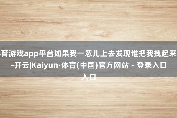 体育游戏app平台如果我一忽儿上去发现谁把我拽起来的-开云|Kaiyun·体育(中国)官方网站 - 登录入口