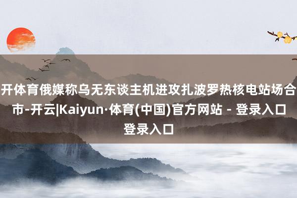 云开体育俄媒称乌无东谈主机进攻扎波罗热核电站场合城市-开云|Kaiyun·体育(中国)官方网站 - 登录入口