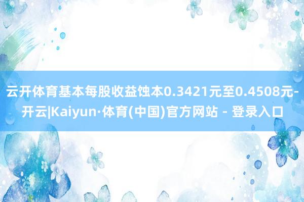 云开体育基本每股收益蚀本0.3421元至0.4508元-开云|Kaiyun·体育(中国)官方网站 - 登录入口