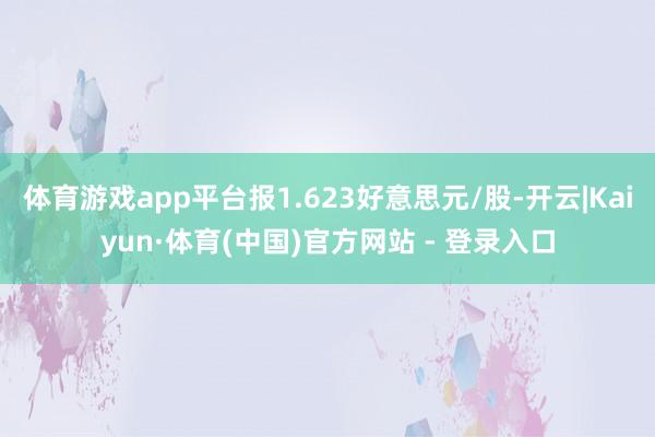 体育游戏app平台报1.623好意思元/股-开云|Kaiyun·体育(中国)官方网站 - 登录入口