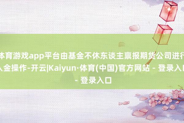 体育游戏app平台由基金不休东谈主禀报期货公司进行入金操作-开云|Kaiyun·体育(中国)官方网站 - 登录入口