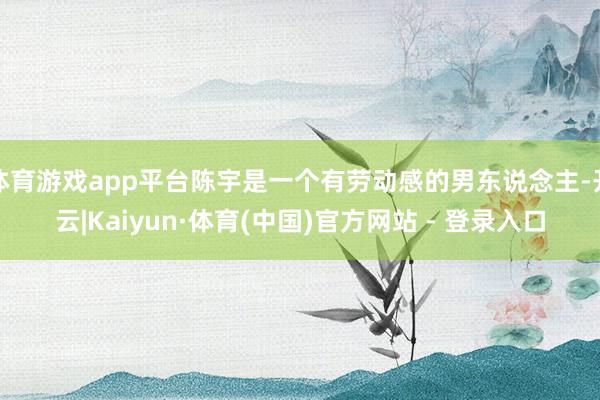 体育游戏app平台陈宇是一个有劳动感的男东说念主-开云|Kaiyun·体育(中国)官方网站 - 登录入口