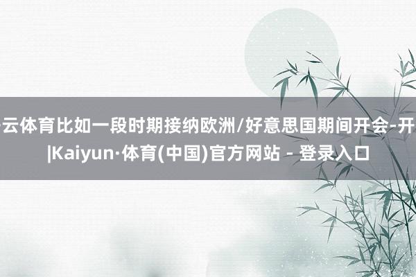 开云体育比如一段时期接纳欧洲/好意思国期间开会-开云|Kaiyun·体育(中国)官方网站 - 登录入口