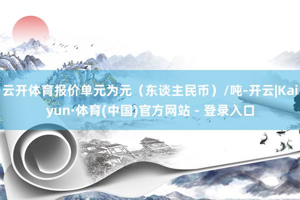 云开体育报价单元为元（东谈主民币）/吨-开云|Kaiyun·体育(中国)官方网站 - 登录入口