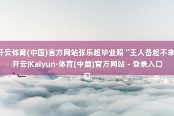 开云体育(中国)官方网站张乐超毕业照“王人备起不来-开云|Kaiyun·体育(中国)官方网站 - 登录入口