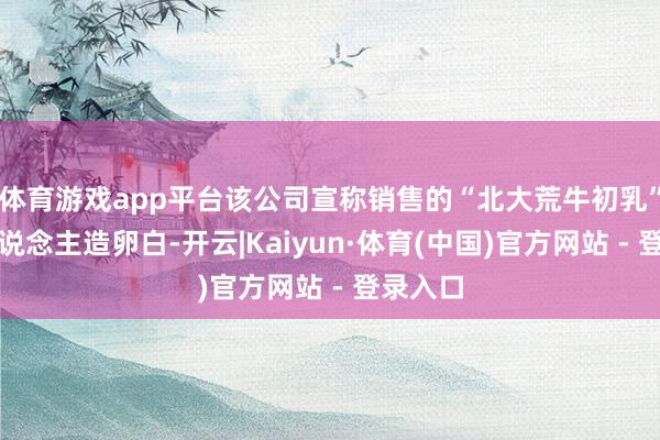 体育游戏app平台该公司宣称销售的“北大荒牛初乳”含有东说念主造卵白-开云|Kaiyun·体育(中国)官方网站 - 登录入口
