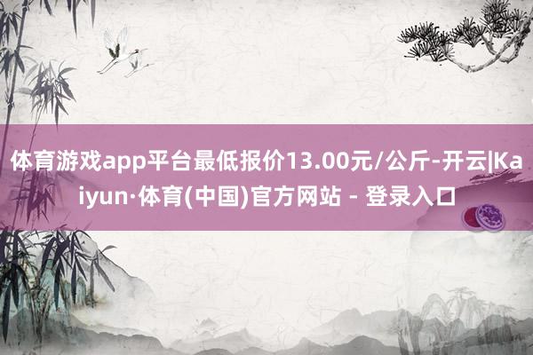 体育游戏app平台最低报价13.00元/公斤-开云|Kaiyun·体育(中国)官方网站 - 登录入口