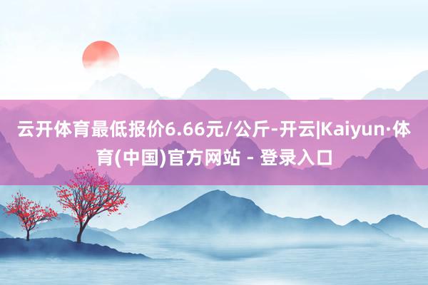 云开体育最低报价6.66元/公斤-开云|Kaiyun·体育(中国)官方网站 - 登录入口