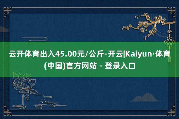 云开体育出入45.00元/公斤-开云|Kaiyun·体育(中国)官方网站 - 登录入口