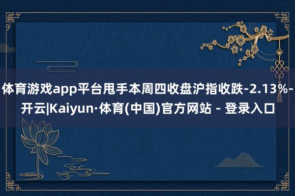 体育游戏app平台甩手本周四收盘沪指收跌-2.13%-开云|Kaiyun·体育(中国)官方网站 - 登录入口