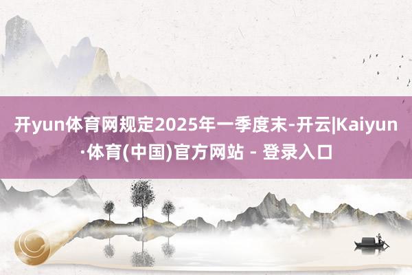 开yun体育网规定2025年一季度末-开云|Kaiyun·体育(中国)官方网站 - 登录入口