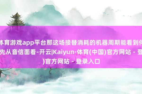 体育游戏app平台那这场接替消耗的机器周期能看到何时？率先从音信面看-开云|Kaiyun·体育(中国)官方网站 - 登录入口