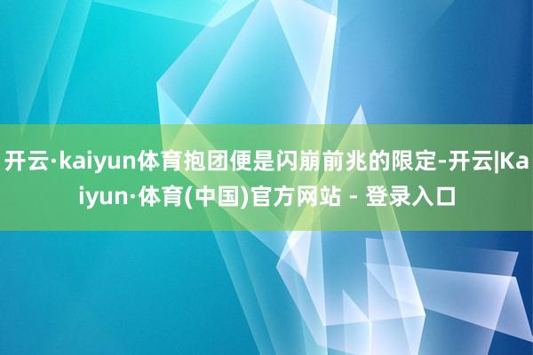 开云·kaiyun体育抱团便是闪崩前兆的限定-开云|Kaiyun·体育(中国)官方网站 - 登录入口