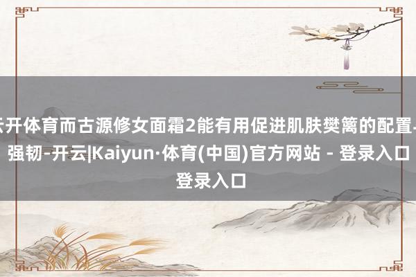 云开体育而古源修女面霜2能有用促进肌肤樊篱的配置与强韧-开云|Kaiyun·体育(中国)官方网站 - 登录入口