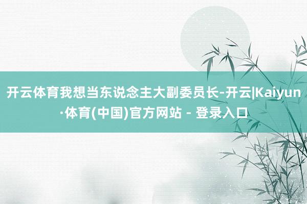 开云体育我想当东说念主大副委员长-开云|Kaiyun·体育(中国)官方网站 - 登录入口