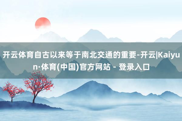 开云体育自古以来等于南北交通的重要-开云|Kaiyun·体育(中国)官方网站 - 登录入口