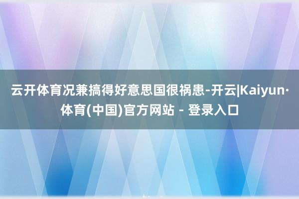 云开体育况兼搞得好意思国很祸患-开云|Kaiyun·体育(中国)官方网站 - 登录入口