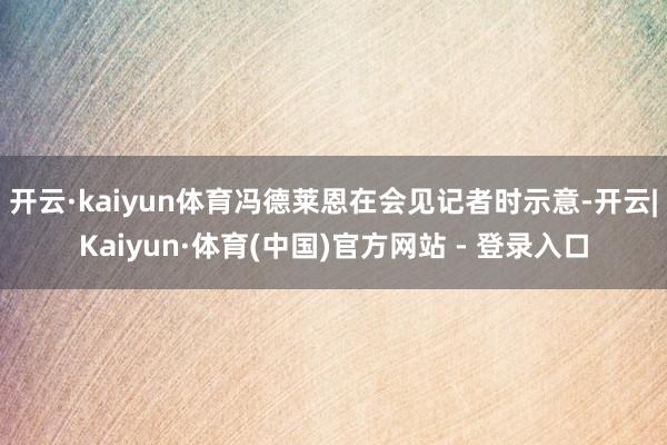 开云·kaiyun体育冯德莱恩在会见记者时示意-开云|Kaiyun·体育(中国)官方网站 - 登录入口