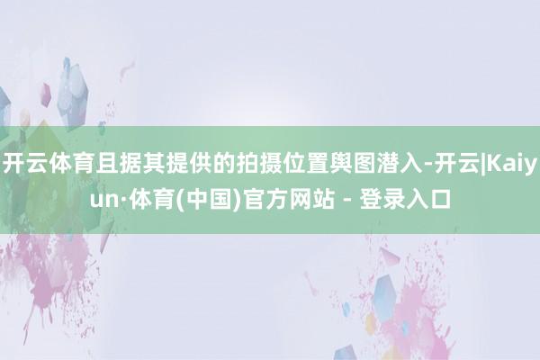 开云体育且据其提供的拍摄位置舆图潜入-开云|Kaiyun·体育(中国)官方网站 - 登录入口