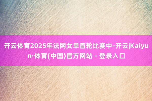 开云体育2025年法网女单首轮比赛中-开云|Kaiyun·体育(中国)官方网站 - 登录入口