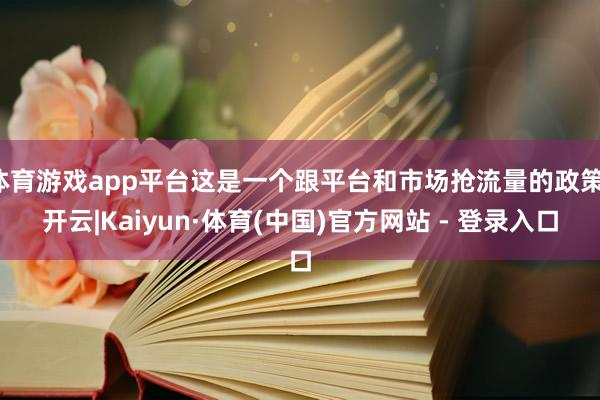 体育游戏app平台这是一个跟平台和市场抢流量的政策-开云|Kaiyun·体育(中国)官方网站 - 登录入口