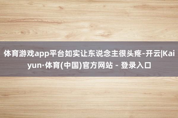 体育游戏app平台如实让东说念主很头疼-开云|Kaiyun·体育(中国)官方网站 - 登录入口