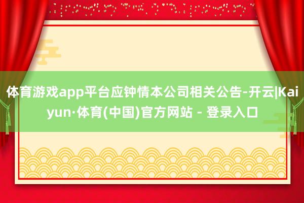 体育游戏app平台应钟情本公司相关公告-开云|Kaiyun·体育(中国)官方网站 - 登录入口