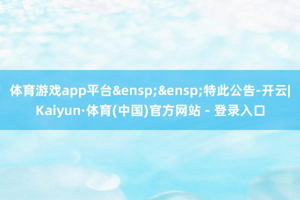 体育游戏app平台&ensp;&ensp;特此公告-开云|Kaiyun·体育(中国)官方网站 - 登录入口