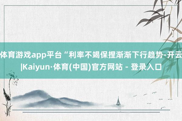 体育游戏app平台　　“利率不竭保捏渐渐下行趋势-开云|Kaiyun·体育(中国)官方网站 - 登录入口