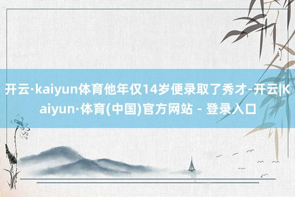 开云·kaiyun体育他年仅14岁便录取了秀才-开云|Kaiyun·体育(中国)官方网站 - 登录入口