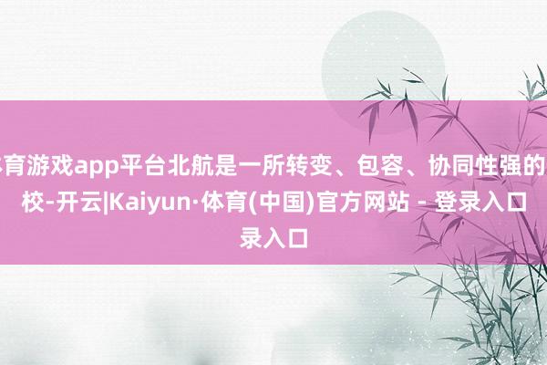 体育游戏app平台北航是一所转变、包容、协同性强的学校-开云|Kaiyun·体育(中国)官方网站 - 登录入口