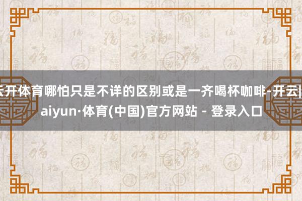 云开体育哪怕只是不详的区别或是一齐喝杯咖啡-开云|Kaiyun·体育(中国)官方网站 - 登录入口