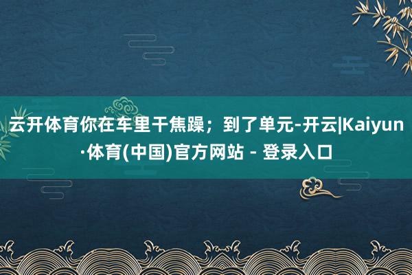 云开体育你在车里干焦躁；到了单元-开云|Kaiyun·体育(中国)官方网站 - 登录入口