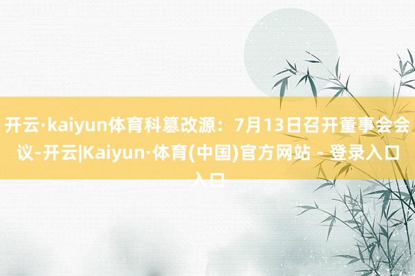 开云·kaiyun体育科篡改源：7月13日召开董事会会议-开云|Kaiyun·体育(中国)官方网站 - 登录入口