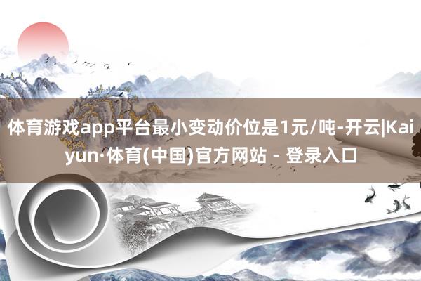 体育游戏app平台最小变动价位是1元/吨-开云|Kaiyun·体育(中国)官方网站 - 登录入口