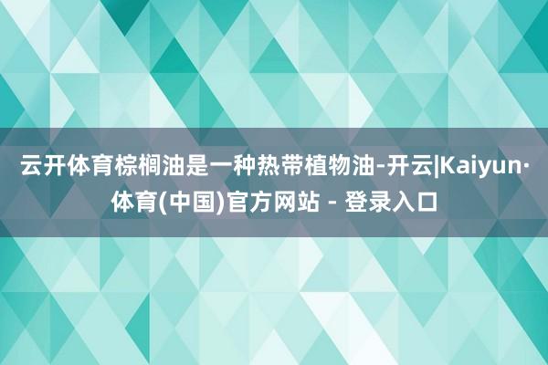 云开体育棕榈油是一种热带植物油-开云|Kaiyun·体育(中国)官方网站 - 登录入口