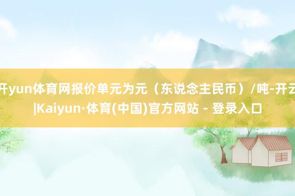 开yun体育网报价单元为元（东说念主民币）/吨-开云|Kaiyun·体育(中国)官方网站 - 登录入口