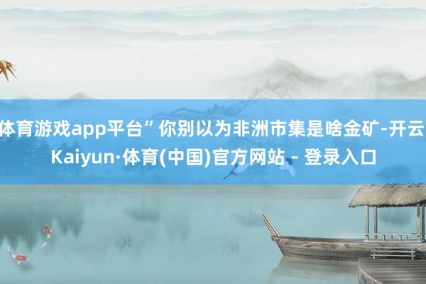 体育游戏app平台”你别以为非洲市集是啥金矿-开云|Kaiyun·体育(中国)官方网站 - 登录入口