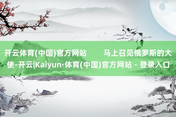 开云体育(中国)官方网站        马上召见俄罗斯的大使-开云|Kaiyun·体育(中国)官方网站 - 登录入口