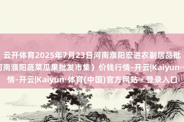 云开体育2025年7月23日河南濮阳宏进农副居品批发市集有限公司（原河南濮阳蔬菜瓜果批发市集）价钱行情-开云|Kaiyun·体育(中国)官方网站 - 登录入口