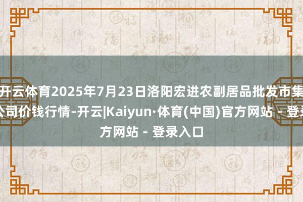 开云体育2025年7月23日洛阳宏进农副居品批发市集有限公司价钱行情-开云|Kaiyun·体育(中国)官方网站 - 登录入口