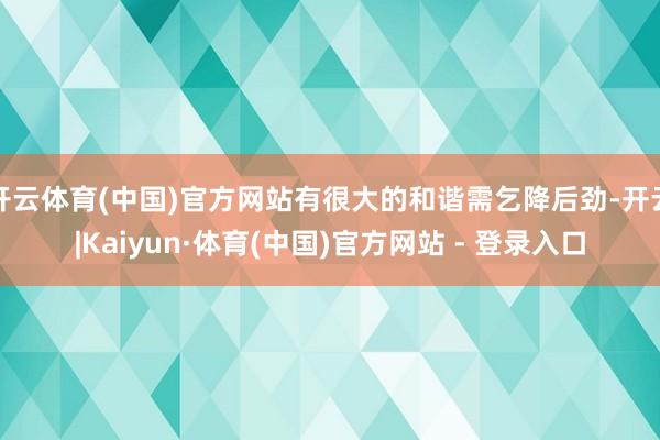 开云体育(中国)官方网站有很大的和谐需乞降后劲-开云|Kaiyun·体育(中国)官方网站 - 登录入口