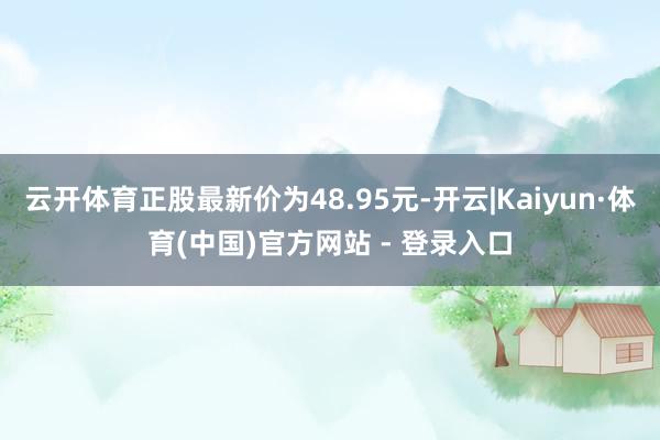 云开体育正股最新价为48.95元-开云|Kaiyun·体育(中国)官方网站 - 登录入口