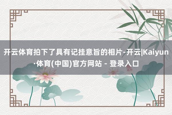 开云体育拍下了具有记挂意旨的相片-开云|Kaiyun·体育(中国)官方网站 - 登录入口