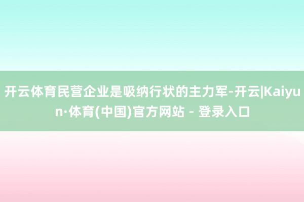开云体育民营企业是吸纳行状的主力军-开云|Kaiyun·体育(中国)官方网站 - 登录入口