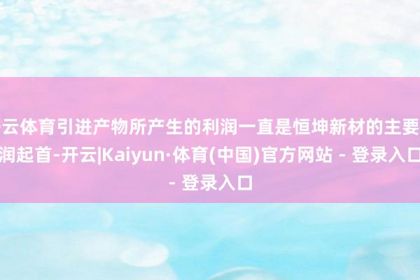 开云体育引进产物所产生的利润一直是恒坤新材的主要利润起首-开云|Kaiyun·体育(中国)官方网站 - 登录入口