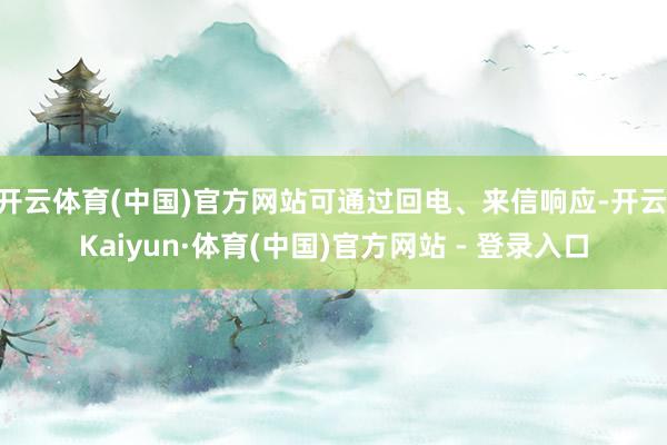 开云体育(中国)官方网站可通过回电、来信响应-开云|Kaiyun·体育(中国)官方网站 - 登录入口